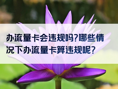 办流量卡会违规吗？哪些情况下办流量卡算违规呢？