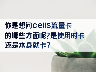 你是想问cells流量卡的哪些方面呢？是使用时卡还是本身就卡？