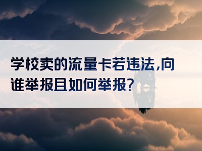 学校卖的流量卡若违法，向谁举报且如何举报？
