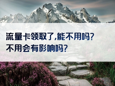 流量卡领取了，能不用吗？不用会有影响吗？