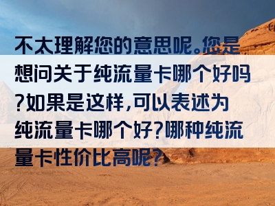 不太理解您的意思呢。您是想问关于纯流量卡哪个好吗？如果是这样，可以表述为纯流量卡哪个好？哪种纯流量卡性价比高呢？
