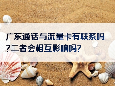 广东通话与流量卡有联系吗？二者会相互影响吗？