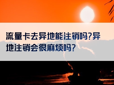 流量卡去异地能注销吗？异地注销会很麻烦吗？