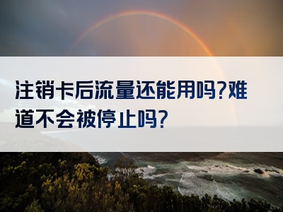 注销卡后流量还能用吗？难道不会被停止吗？