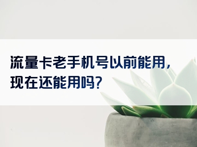 流量卡老手机号以前能用，现在还能用吗？