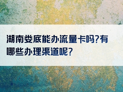 湖南娄底能办流量卡吗？有哪些办理渠道呢？