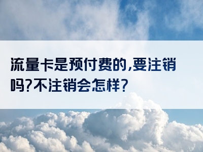 流量卡是预付费的，要注销吗？不注销会怎样？