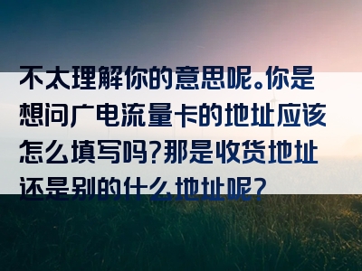 不太理解你的意思呢。你是想问广电流量卡的地址应该怎么填写吗？那是收货地址还是别的什么地址呢？