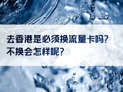 去香港是必须换流量卡吗？不换会怎样呢？