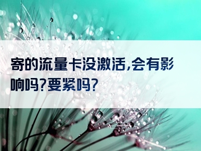 寄的流量卡没激活，会有影响吗？要紧吗？