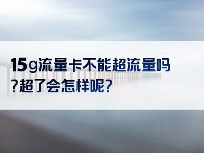 15g流量卡不能超流量吗？超了会怎样呢？