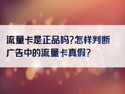 流量卡是正品吗？怎样判断广告中的流量卡真假？