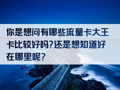 你是想问有哪些流量卡大王卡比较好吗？还是想知道好在哪里呢？