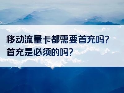移动流量卡都需要首充吗？首充是必须的吗？