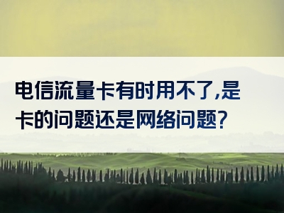 电信流量卡有时用不了，是卡的问题还是网络问题？