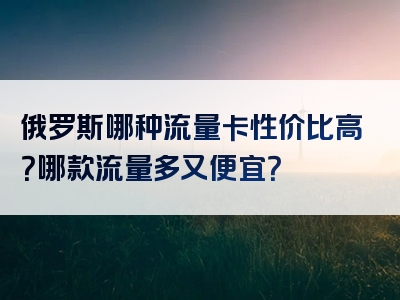 俄罗斯哪种流量卡性价比高？哪款流量多又便宜？