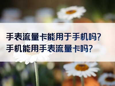 手表流量卡能用于手机吗？手机能用手表流量卡吗？
