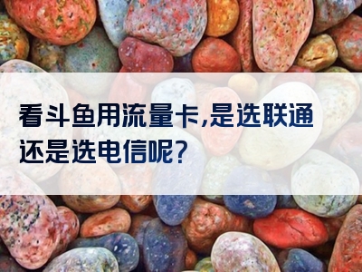 看斗鱼用流量卡，是选联通还是选电信呢？