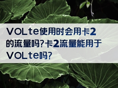 VOLte使用时会用卡2的流量吗？卡2流量能用于VOLte吗？
