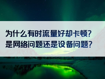为什么有时流量好却卡顿？是网络问题还是设备问题？