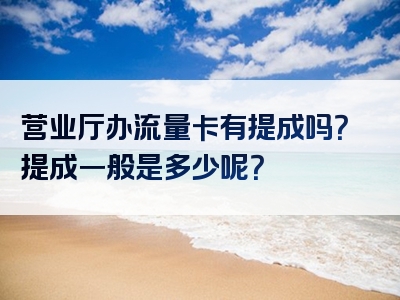 营业厅办流量卡有提成吗？提成一般是多少呢？