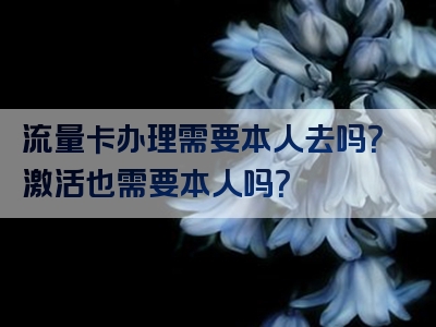 流量卡办理需要本人去吗？激活也需要本人吗？