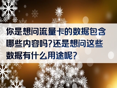 你是想问流量卡的数据包含哪些内容吗？还是想问这些数据有什么用途呢？