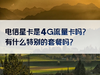 电信星卡是4G流量卡吗？有什么特别的套餐吗？