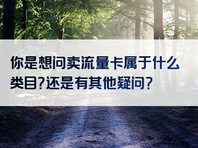 你是想问卖流量卡属于什么类目？还是有其他疑问？