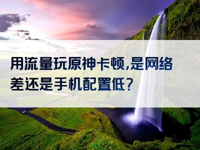 用流量玩原神卡顿，是网络差还是手机配置低？