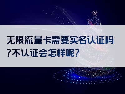 无限流量卡需要实名认证吗？不认证会怎样呢？