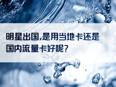 明星出国，是用当地卡还是国内流量卡好呢？