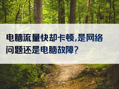 电脑流量快却卡顿，是网络问题还是电脑故障？