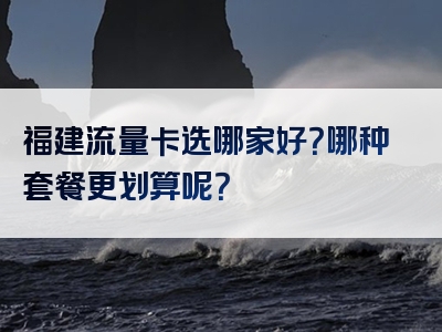 福建流量卡选哪家好？哪种套餐更划算呢？