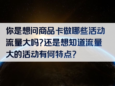 你是想问商品卡做哪些活动流量大吗？还是想知道流量大的活动有何特点？