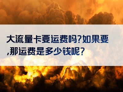 大流量卡要运费吗？如果要，那运费是多少钱呢？