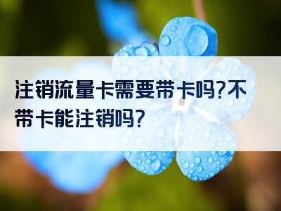 注销流量卡需要带卡吗？不带卡能注销吗？