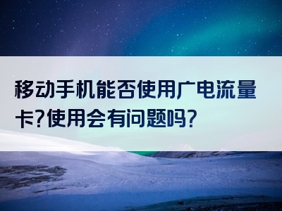 移动手机能否使用广电流量卡？使用会有问题吗？