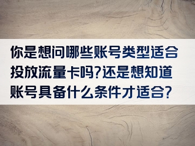 你是想问哪些账号类型适合投放流量卡吗？还是想知道账号具备什么条件才适合？