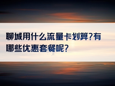 聊城用什么流量卡划算？有哪些优惠套餐呢？