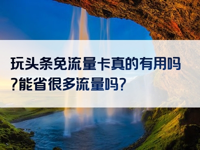玩头条免流量卡真的有用吗？能省很多流量吗？