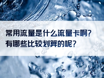 常用流量是什么流量卡啊？有哪些比较划算的呢？