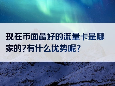 现在市面最好的流量卡是哪家的？有什么优势呢？