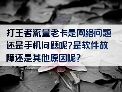 打王者流量老卡是网络问题还是手机问题呢？是软件故障还是其他原因呢？