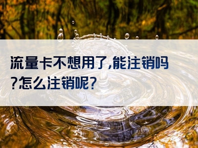 流量卡不想用了，能注销吗？怎么注销呢？
