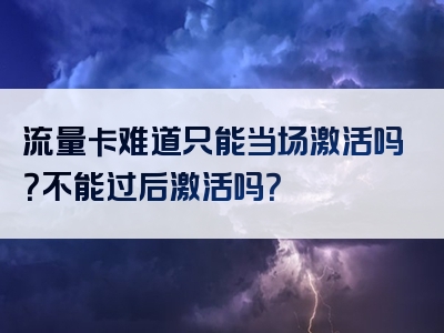 流量卡难道只能当场激活吗？不能过后激活吗？