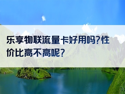 乐享物联流量卡好用吗？性价比高不高呢？