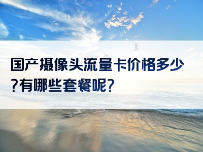 国产摄像头流量卡价格多少？有哪些套餐呢？