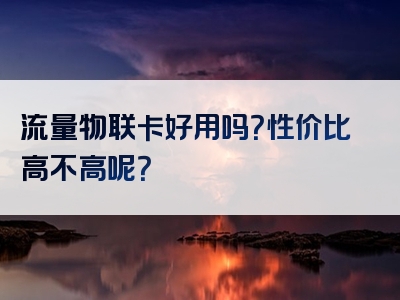 流量物联卡好用吗？性价比高不高呢？