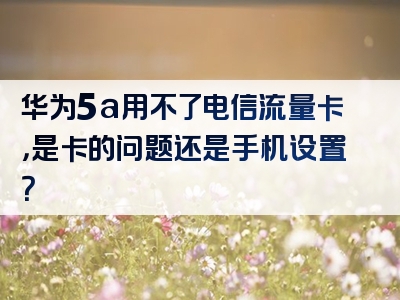 华为5a用不了电信流量卡，是卡的问题还是手机设置？